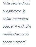Casella di testo: Alla faccia di chi programma le solite merdacce pop, e il rock che mette daccordo nonni e nipoti