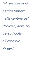 Casella di testo: Mi sembrava di essere tornato nella cantina del Paolone, dove ho perso ludito allorecchio destro