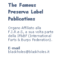 Casella di testo: The Famous Preserva Label Publications
Organo Affiliato alla F.I.R.e.S, a sua volta parte della IF&BF (International Farts & Burps Federation).
E-mail
blackholes@blackholes.it
We’re on the Web!
www.blackholes.it